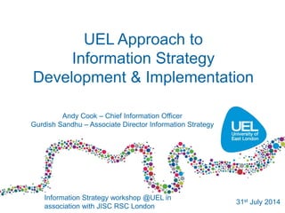 UEL Approach to
Information Strategy
Development & Implementation
Information Strategy workshop @UEL in
association with JISC RSC London
31st July 2014
Andy Cook – Chief Information Officer
Gurdish Sandhu – Associate Director Information Strategy
 