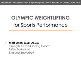 Prevention and Rehabilitation of Sports Injuries – University of East London, April 2014
OLYMPIC WEIGHTLIFTING
for Sports Performance
+ Matt Smith, MSc, ASCC
Strength & Conditioning Coach
British Basketball
England Basketball
 
