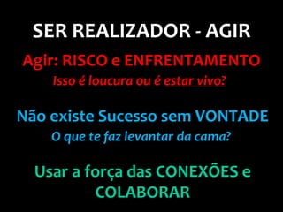 SER REALIZADOR - AGIR
Agir: RISCO e ENFRENTAMENTO
    Isso é loucura ou é estar vivo?

Não existe Sucesso sem VONTADE
    O que te faz levantar da cama?

  Usar a força das CONEXÕES e
          COLABORAR
 