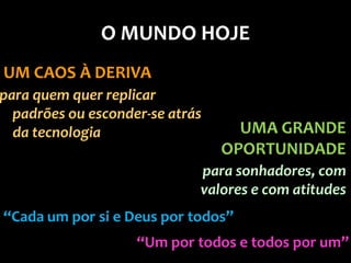 O MUNDO HOJE
UM CAOS À DERIVA
para quem quer replicar
  padrões ou esconder-se atrás
  da tecnologia                    UMA GRANDE
                                 OPORTUNIDADE
                             para sonhadores, com
                             valores e com atitudes
“Cada um por si e Deus por todos”
                    “Um por todos e todos por um”
 