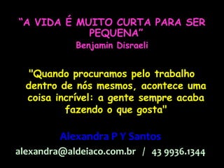 “A VIDA É MUITO CURTA PARA SER
            PEQUENA”
            Benjamin Disraeli


   "Quando procuramos pelo trabalho
  dentro de nós mesmos, acontece uma
  coisa incrível: a gente sempre acaba
          fazendo o que gosta"

         Alexandra P Y Santos
alexandra@aldeiaco.com.br / 43 9936.1344
 