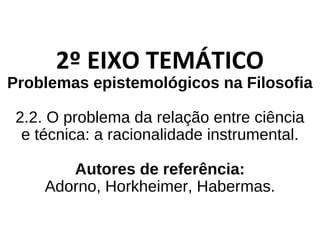 2º EIXO TEMÁTICO
Problemas epistemológicos na Filosofia
2.2. O problema da relação entre ciência
e técnica: a racionalidade instrumental.
Autores de referência:
Adorno, Horkheimer, Habermas.
 