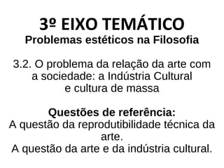 3º EIXO TEMÁTICO
Problemas estéticos na Filosofia
3.2. O problema da relação da arte com
a sociedade: a Indústria Cultural
e cultura de massa
Questões de referência:
A questão da reprodutibilidade técnica da
arte.
A questão da arte e da indústria cultural.
 