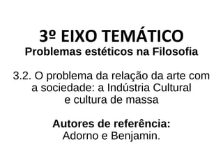 3º EIXO TEMÁTICO
Problemas estéticos na Filosofia
3.2. O problema da relação da arte com
a sociedade: a Indústria Cultural
e cultura de massa
Autores de referência:
Adorno e Benjamin.
 