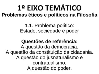1º EIXO TEMÁTICO
Problemas éticos e políticos na Filosofia
1.1. Problema político:
Estado, sociedade e poder
Questões de referência:
A questão da democracia.
A questão da constituição da cidadania.
A questão do jusnaturalismo e
contratualismo.
A questão do poder.
 
