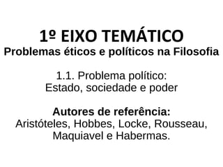 1º EIXO TEMÁTICO
Problemas éticos e políticos na Filosofia
1.1. Problema político:
Estado, sociedade e poder
Autores de referência:
Aristóteles, Hobbes, Locke, Rousseau,
Maquiavel e Habermas.
 