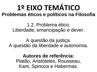 1º EIXO TEMÁTICO
Problemas éticos e políticos na Filosofia
1.2. Problema ético:
Liberdade, emancipação e dever.
A questão da justiça.
A questão da liberdade e autonomia.
Autores de referência:
Platão, Aristóteles, Rousseau,
Kant, Spinoza e Habermas.
 