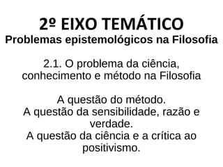 2º EIXO TEMÁTICO
Problemas epistemológicos na Filosofia
2.1. O problema da ciência,
conhecimento e método na Filosofia
A questão do método.
A questão da sensibilidade, razão e
verdade.
A questão da ciência e a crítica ao
positivismo.
 