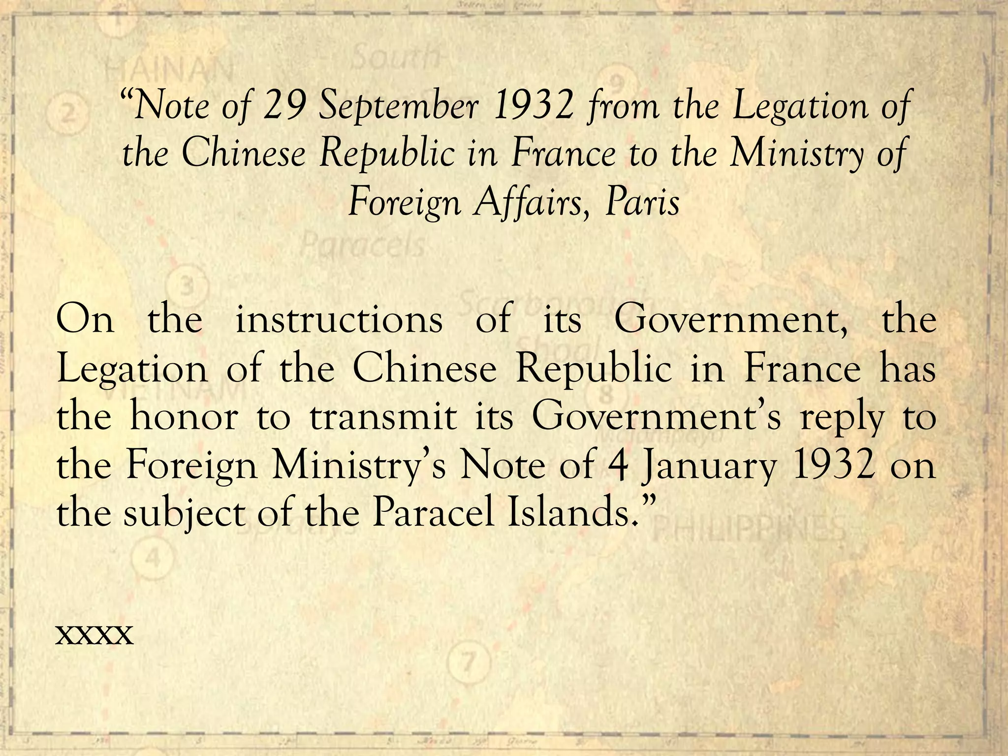 “Note of 29 September 1932 from the Legation of
the Chinese Republic in France to the Ministry of
Foreign Affairs, Paris
On the instructions of its Government, the
Legation of the Chinese Republic in France has
the honor to transmit its Government’s reply to
the Foreign Ministry’s Note of 4 January 1932 on
the subject of the Paracel Islands.”
xxxx
 