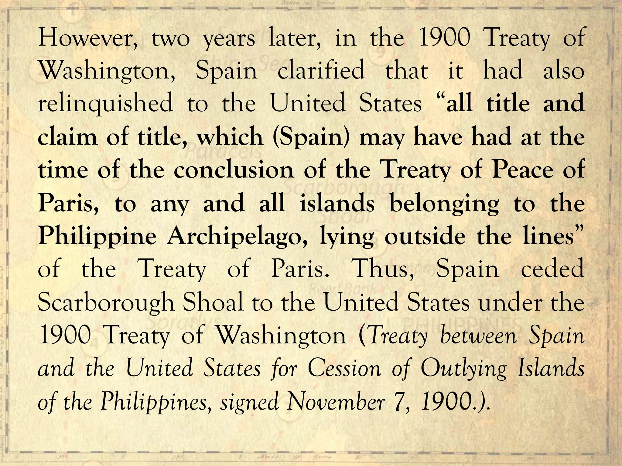 However, two years later, in the 1900 Treaty of
Washington, Spain clarified that it had also
relinquished to the United States “all title and
claim of title, which (Spain) may have had at the
time of the conclusion of the Treaty of Peace of
Paris, to any and all islands belonging to the
Philippine Archipelago, lying outside the lines”
of the Treaty of Paris. Thus, Spain ceded
Scarborough Shoal to the United States under the
1900 Treaty of Washington (Treaty between Spain
and the United States for Cession of Outlying Islands
of the Philippines, signed November 7, 1900.).
 