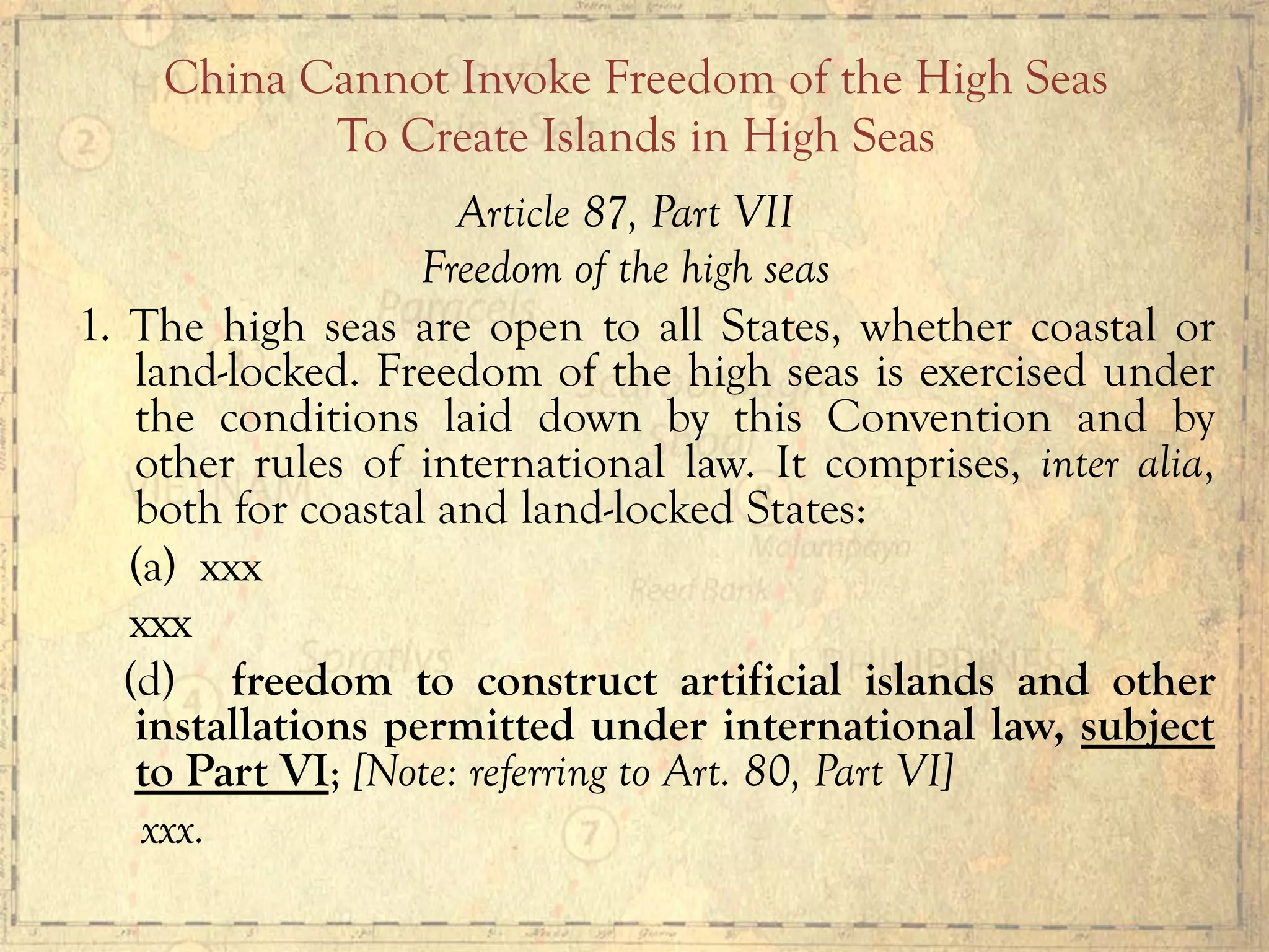 Article 87, Part VII
Freedom of the high seas
1. The high seas are open to all States, whether coastal or
land-locked. Freedom of the high seas is exercised under
the conditions laid down by this Convention and by
other rules of international law. It comprises, inter alia,
both for coastal and land-locked States:
(a) xxx
xxx
(d) freedom to construct artificial islands and other
installations permitted under international law, subject
to Part VI; [Note: referring to Art. 80, Part VI]
xxx.
China Cannot Invoke Freedom of the High Seas
To Create Islands in High Seas
 