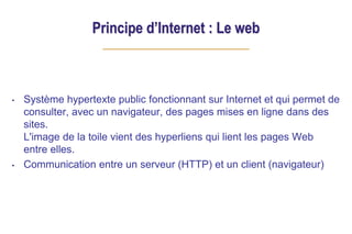 Principe d’Internet : Le web
• Système hypertexte public fonctionnant sur Internet et qui permet de
consulter, avec un navigateur, des pages mises en ligne dans des
sites.
L'image de la toile vient des hyperliens qui lient les pages Web
entre elles.
• Communication entre un serveur (HTTP) et un client (navigateur)
 