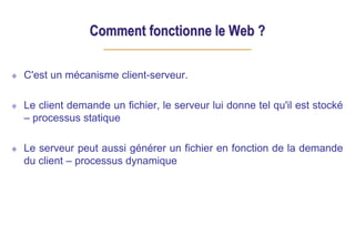 Comment fonctionne le Web ?
C'est un mécanisme client-serveur.
Le client demande un fichier, le serveur lui donne tel qu'il est stocké
– processus statique
Le serveur peut aussi générer un fichier en fonction de la demande
du client – processus dynamique
 