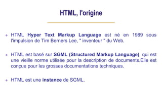 HTML, l'origine
HTML Hyper Text Markup Language est né en 1989 sous
l'impulsion de Tim Berners Lee, " inventeur " du Web.
HTML est basé sur SGML (Structured Markup Language), qui est
une vieille norme utilisée pour la description de documents.Elle est
conçue pour les grosses documentations techniques.
HTML est une instance de SGML.
 