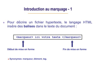 Introduction au marquage - 1
Pour décrire un fichier hypertexte, le langage HTML
insère des balises dans le texte du document :
Début de mise en forme Fin de mise en forme
<marqueur> ici votre texte </marqueur>
Synonymes: marqueur, élément, tag.
 