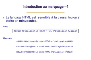 Introduction au marquage - 4
Le langage HTML est sensible à la casse, toujours
écrire en minuscules.
Bon:
Mauvais:
<GRAS><italique> Le cours HTML </italique> </GRAS>
<Gras><ITALIQUE> Le cours HTML </ITALIQUE> </Gras>
<GRAS><ITALIQUE> Le cours HTML </italique> </GRAS>
<gras><italique> Le cours HTML </italique> </gras>
 