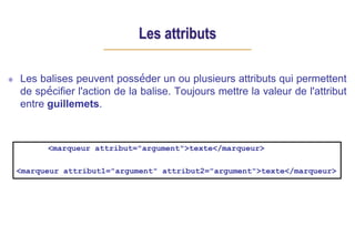 Les attributs
Les balises peuvent posséder un ou plusieurs attributs qui permettent
de spécifier l'action de la balise. Toujours mettre la valeur de l'attribut
entre guillemets.
<marqueur attribut="argument">texte</marqueur>
<marqueur attribut1="argument" attribut2="argument">texte</marqueur>
 