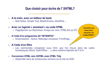 Que choisir pour écrire de l' XHTML?
A la main, avec un éditeur de texte
Bolc Notes, Simple Text, Bbedit,Emacs ,WordPad …
Avec un logiciel « assistant » au code HTML
PageSpinner sur MacIntosh, Amaya sur Unix, HTML-Kit sur PC …
A l'aide d'un programme dit "WYSIWYG"
Dreamweaver , Golive, Netscape composer, FrontPage, …
A l'aide d'un filtre
Les commandes enregistrer sous html, que l'on trouve dans les suites
bureautiques (Word, OpenOffice, …), dans certains logiciels de P.A.O.
Conversion HTML vers XHTML avec HTML Tidy
Disponible dans de nombreuses versions sur le site du W3C
Attention aux
mauvaises
surprises de
compatibilité !
 