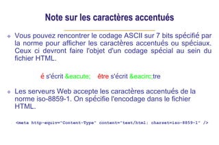 Note sur les caractères accentués
Vous pouvez rencontrer le codage ASCII sur 7 bits spécifié par
la norme pour afficher les caractères accentués ou spéciaux.
Ceux ci devront faire l'objet d'un codage spécial au sein du
fichier HTML.
é s'écrit &eacute; être s'écrit &eacirc;tre
Les serveurs Web accepte les caractères accentués de la
norme iso-8859-1. On spécifie l'encodage dans le fichier
HTML.
<meta http-equiv="Content-Type" content="text/html; charset=iso-8859-1" />
 