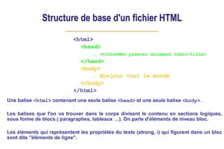 Structure de base d'un fichier HTML
<html>
<head>
… <title>Mon premier document html</title>
</head>
<body>
… Bonjour tout le monde
</body>
</html>
.
Une balise <html> contenant une seule balise <head> et une seule balise <body>.
Les balises que l'on va trouver dans le corps divisent le contenu en sections logiques,
sous forme de blocs ( paragraphes, tableaux …). On parle d'éléments de niveau bloc.
Les éléments qui représentent les propriétés du texte (strong, i) qui figurent dans un bloc
sont dits "éléments de ligne".
 