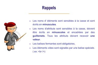 Rappels
Les noms d' éléments sont sensibles à la casse et sont
écrits en minuscules.
Les noms d'attributs sont sensibles à la casse, doivent
être écrits en minuscules et encadrées par des
guillemets. Tous les attributs doivent recevoir une
valeur.
Les balises fermantes sont obligatoires.
Les éléments vides sont signalés par une balise spéciale.
( ex: <br />)
 