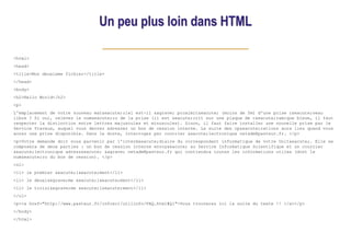 Un peu plus loin dans HTML
<html>
<head>
<title>Mon deuxieme fichier</title>
</head>
<body>
<h2>Hello World</h2>
<p>
L'emplacement de votre nouveau mat&eacute;riel est-il &agrave; proximit&eacute; (moins de 5m) d'une prise r&eacute;seau
libre ? Si oui, relevez le num&eacute;ro de la prise (il est &eacute;crit sur une plaque de c&eacute;ramique bleue, il faut
respecter la distinction entre lettres majuscules et minuscules). Sinon, il faut faire installer une nouvelle prise par le
Service Travaux, auquel vous devrez adresser un bon de cession interne. La suite des op&eacute;rations aura lieu quand vous
aurez une prise disponible. Dans le doute, interrogez par courrier &eacute;lectronique netadm@pasteur.fr. </p>
<p>Votre demande doit nous parvenir par l'interm&eacute;diaire du correspondant informatique de votre Unit&eacute;. Elle se
composera de deux parties : un bon de cession interne envoy&eacute; au Service Informatique Scientifique et un courrier
&eacute;lectronique adress&eacute; &agrave; netadm@pasteur.fr qui contiendra toutes les informations utiles (dont le
num&eacute;ro du bon de cession). </p>
<ol>
<li> le premier &eacute;l&eacute;ment</li>
<li> le deuxi&egrave;me &eacute;l&eacute;ment</li>
<li> le troisi&egrave;me &eacute;l&eacute;ment</li>
</ol>
<p><a href="http://www.pasteur.fr/infosci/utilinfo/FAQ.html#Q1">Vous trouverez ici la suite du texte !! </a></p>
</body>
</html>
 