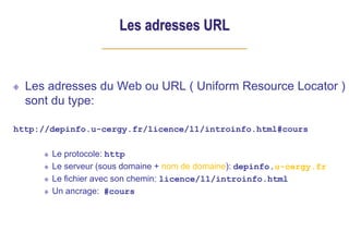 Les adresses URL
Les adresses du Web ou URL ( Uniform Resource Locator )
sont du type:
http://depinfo.u-cergy.fr/licence/l1/introinfo.html#cours
Le protocole: http
Le serveur (sous domaine + nom de domaine): depinfo.u-cergy.fr
Le fichier avec son chemin: licence/l1/introinfo.html
Un ancrage: #cours
 