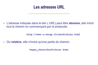 L'adresse indiquée dans le lien ( URL) peut être absolue, elle inclut
tout le chemin en commençant par le protocole:
http://www.u-cergy.fr/monfichier.html
Ou relative, elle n'inclut qu'une partie du chemin:
Pages_chats/monfichier.html
Les adresses URL
 