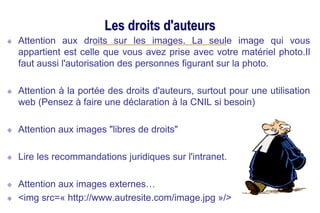 Les droits d'auteurs
Attention aux droits sur les images. La seule image qui vous
appartient est celle que vous avez prise avec votre matériel photo.Il
faut aussi l'autorisation des personnes figurant sur la photo.
Attention à la portée des droits d'auteurs, surtout pour une utilisation
web (Pensez à faire une déclaration à la CNIL si besoin)
Attention aux images "libres de droits"
Lire les recommandations juridiques sur l'intranet.
Attention aux images externes…
<img src=« http://www.autresite.com/image.jpg »/>
 