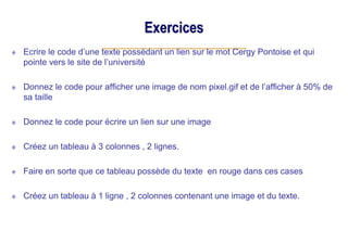 Exercices
Ecrire le code d’une texte possèdant un lien sur le mot Cergy Pontoise et qui
pointe vers le site de l’université
Donnez le code pour afficher une image de nom pixel.gif et de l’afficher à 50% de
sa taille
Donnez le code pour écrire un lien sur une image
Créez un tableau à 3 colonnes , 2 lignes.
Faire en sorte que ce tableau possède du texte en rouge dans ces cases
Créez un tableau à 1 ligne , 2 colonnes contenant une image et du texte.
 