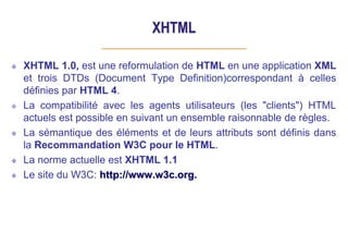 XHTML
XHTML 1.0, est une reformulation de HTML en une application XML
et trois DTDs (Document Type Definition)correspondant à celles
définies par HTML 4.
La compatibilité avec les agents utilisateurs (les "clients") HTML
actuels est possible en suivant un ensemble raisonnable de règles.
La sémantique des éléments et de leurs attributs sont définis dans
la Recommandation W3C pour le HTML.
La norme actuelle est XHTML 1.1
Le site du W3C: http://www.w3c.org.
 