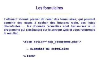 Les formulaires
L'élément <form> permet de créer des formulaires, qui peuvent
contenir des cases à cocher, des boutons radio, des listes
déroulantes … les données recueillies sont transmises à un
programme qui s'exécutera sur le serveur web et vous retournera
le résultat.
<form action="mon_programme.php">
… éléments du formulaire
</form>
 