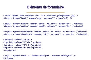 Eléments de formulaire
<form name="mon_formulaire" action="mon_programme.php">
<input type="text" name="nom" value="" size="60" />
<input type="radio" name="rad1" value="" size="60" />choix1
<input type="radio" name="rad2" value="" size="60" />choix2
<input type="checkbox" name="chk1" value="" size="60" />choix1
<input type="checkbox" name="chk2" value="" size="60" />choix2
<select name="liste">
<option value="1">1</option>
<option value="2">2</option>
<option value="3">3</option>
</select>
<input type="submit" name="envoyer" value="envoyer" />
</form>
 