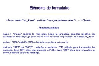 Eléments de formulaire
<form name="my_form" action="mon_programme.php"> … </form>
Principaux attributs
name = "chaine" spécifie le nom sous lequel le formulaire peut-être identifié, par
exemple en Javascript , je peux y faire référence avec l'expression: document.my_form
action = "URL" spécifie l'URL à laquelle le contenu est envoyé
method= "GET" ou "POST", spécifie la méthode HTTP utilisée pour transmettre les
données. Avec GET elles sont ajoutées à l'URL, avec POST elles sont envoyées au
serveur dans le corps du message.
 