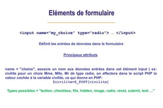 Eléments de formulaire
<input name="my_choice" type="radio"> … </input>
Principaux attributs
name = "chaine", associe un nom aux données entrées dans cet élément input ( ex:
civilite pour un choix Mme, Mlle, Mr de type radio, on affectera dans le script PHP la
valeur cochée à la variable civilite, ce qui donne en PHP:
$civilite=$_POST[civilite]
Types possibles = "button, checkbox, file, hidden, image, radio, reset, submit, text …"
Définit les entrées de données dans le formulaire
 