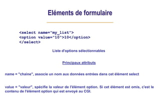 Eléments de formulaire
<select name="my_list">
<option value="10">10</option>
</select>
Principaux attributs
name = "chaine", associe un nom aux données entrées dans cet élément select
value = "valeur", spécifie la valeur de l'élément option. Si cet élément est omis, c'est le
contenu de l'élément option qui est envoyé au CGI.
Liste d'options sélectionnables
 
