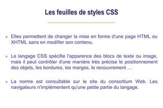 Les feuilles de styles CSS
Elles permettent de changer la mise en forme d'une page HTML ou
XHTML sans en modifier son contenu.
Le langage CSS spécifie l'apparence des blocs de texte ou image,
mais il peut contrôler d'une manière très précise le positionnement
des objets, les bordures, les marges, le recouvrement …
La norme est consultable sur le site du consortium Web. Les
navigateurs n'implémentent qu'une petite partie du langage.
 