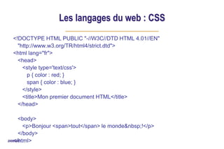 2006/2007
Les langages du web : CSS
<!DOCTYPE HTML PUBLIC "-//W3C//DTD HTML 4.01//EN"
"http://www.w3.org/TR/html4/strict.dtd">
<html lang="fr">
<head>
<style type='text/css'>
p { color : red; }
span { color : blue; }
</style>
<title>Mon premier document HTML</title>
</head>
<body>
<p>Bonjour <span>tout</span> le monde&nbsp;!</p>
</body>
</html>
 