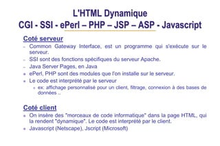 L'HTML Dynamique
CGI - SSI - ePerl – PHP – JSP – ASP - Javascript
Coté serveur
– Common Gateway Interface, est un programme qui s'exécute sur le
serveur.
– SSI sont des fonctions spécifiques du serveur Apache.
– Java Server Pages, en Java
ePerl, PHP sont des modules que l'on installe sur le serveur.
Le code est interprété par le serveur
ex: affichage personnalisé pour un client, filtrage, connexion à des bases de
données ..
Coté client
On insère des "morceaux de code informatique" dans la page HTML, qui
la rendent "dynamique". Le code est interprété par le client.
Javascript (Netscape), Jscript (Microsoft)
 