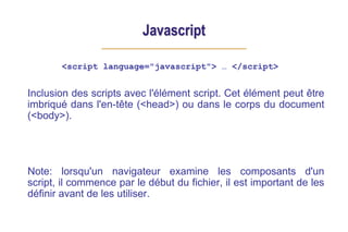Javascript
<script language="javascript"> … </script>
Inclusion des scripts avec l'élément script. Cet élément peut être
imbriqué dans l'en-tête (<head>) ou dans le corps du document
(<body>).
Note: lorsqu'un navigateur examine les composants d'un
script, il commence par le début du fichier, il est important de les
définir avant de les utiliser.
 
