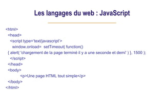 Les langages du web : JavaScript
<html>
<head>
<script type=‘text/javascript’>
window.onload= setTimeout( function()
{ alert( 'chargement de la page terminé il y a une seconde et demi' ) }, 1500 );
</script>
</head>
<body>
<p>Une page HTML tout simple</p>
</body>
</html>
 