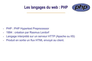 Les langages du web : PHP
• PHP : PHP Hypertext Preprocessor
• 1994 : création par Rasmus Lerdorf
• Langage interprété sur un serveur HTTP (Apache ou IIS)
• Produit en sortie un flux HTML envoyé au client.
 