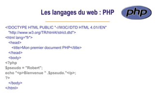 Les langages du web : PHP
<!DOCTYPE HTML PUBLIC "-//W3C//DTD HTML 4.01//EN"
"http://www.w3.org/TR/html4/strict.dtd">
<html lang="fr">
<head>
<title>Mon premier document PHP</title>
</head>
<body>
<?php
$pseudo = "Robert";
echo "<p>Bienvenue " .$pseudo."</p>;
?>
</body>
</html>
 