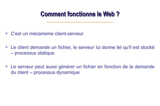 Comment fonctionne le Web ?
Comment fonctionne le Web ?
C'est un mécanisme client-serveur.
Le client demande un fichier, le serveur lui donne tel qu'il est stocké
– processus statique
Le serveur peut aussi générer un fichier en fonction de la demande
du client – processus dynamique
 