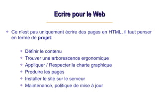 Ecrire pour le Web
Ecrire pour le Web
Ce n'est pas uniquement écrire des pages en HTML, il faut penser
en terme de projet:
Définir le contenu
Trouver une arborescence ergonomique
Appliquer / Respecter la charte graphique
Produire les pages
Installer le site sur le serveur
Maintenance, politique de mise à jour
 