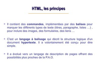 HTML, les principes
HTML, les principes
Il contient des commandes, implémentées par des balises pour
marquer les différents types de texte (titres, paragraphe, listes …) ,
pour inclure des images, des formulaires, des liens …
C'est un langage à balisage qui décrit la structure logique d'un
document hypertexte. Il a volontairement été conçu pour être
simple.
Il a évolué vers un langage de description de pages offrant des
possibilités plus proches de la P.A.O.
 