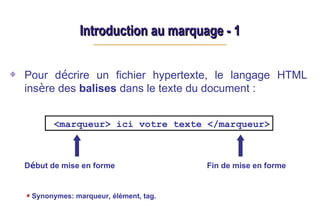 Introduction au marquage - 1
Introduction au marquage - 1
Pour décrire un fichier hypertexte, le langage HTML
insère des balises dans le texte du document :
Début de mise en forme Fin de mise en forme
<marqueur> ici votre texte </marqueur>
Synonymes: marqueur, élément, tag.
 