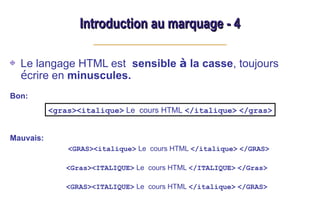 Introduction au marquage - 4
Introduction au marquage - 4
Le langage HTML est sensible à la casse, toujours
écrire en minuscules.
Bon:
Mauvais:
<GRAS><italique> Le cours HTML </italique> </GRAS>
<Gras><ITALIQUE> Le cours HTML </ITALIQUE> </Gras>
<GRAS><ITALIQUE> Le cours HTML </italique> </GRAS>
<gras><italique> Le cours HTML </italique> </gras>
 