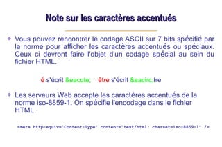 Note sur les caractères accentués
Note sur les caractères accentués
Vous pouvez rencontrer le codage ASCII sur 7 bits spécifié par
la norme pour afficher les caractères accentués ou spéciaux.
Ceux ci devront faire l'objet d'un codage spécial au sein du
fichier HTML.
é s'écrit &eacute; être s'écrit &eacirc;tre
Les serveurs Web accepte les caractères accentués de la
norme iso-8859-1. On spécifie l'encodage dans le fichier
HTML.
<meta http-equiv="Content-Type" content="text/html; charset=iso-8859-1" />
 