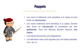Rappels
Rappels
Les noms d' éléments sont sensibles à la casse et sont
écrits en minuscules.
Les noms d'attributs sont sensibles à la casse, doivent
être écrits en minuscules et encadrées par des
guillemets. Tous les attributs doivent recevoir une
valeur.
Les balises fermantes sont obligatoires.
Les éléments vides sont signalés par une balise spéciale.
( ex: <br />)
 